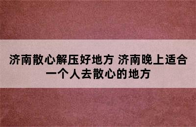 济南散心解压好地方 济南晚上适合一个人去散心的地方